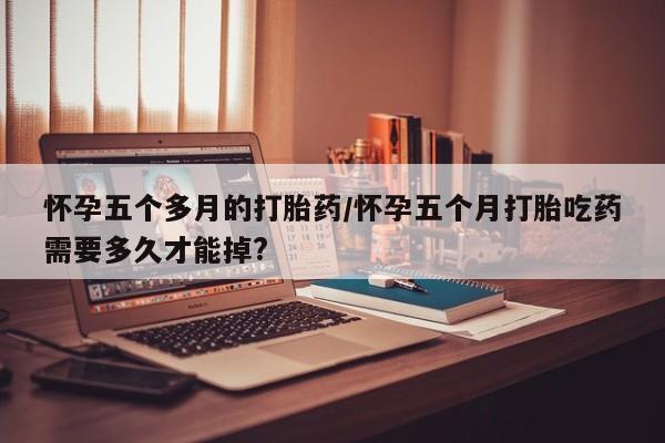 打胎药微信联系方式，怀孕五个多月的打胎药/怀孕五个月打胎吃药需要多久才能掉?