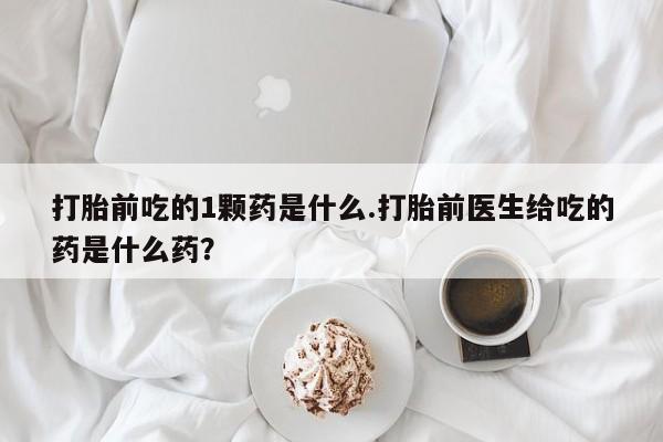 打胎药微信联系方式，打胎前吃的1颗药是什么.打胎前医生给吃的药是什么药？