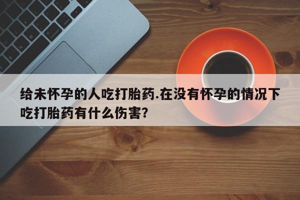 打胎药微信联系方式，给未怀孕的人吃打胎药.在没有怀孕的情况下吃打胎药有什么伤害？