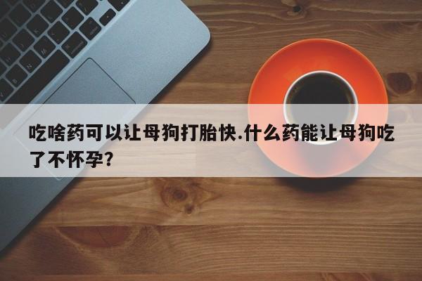 打胎药微信联系方式，吃啥药可以让母狗打胎快.什么药能让母狗吃了不怀孕？