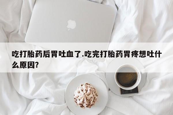 打胎药微信联系方式，吃打胎药后胃吐血了.吃完打胎药胃疼想吐什么原因？