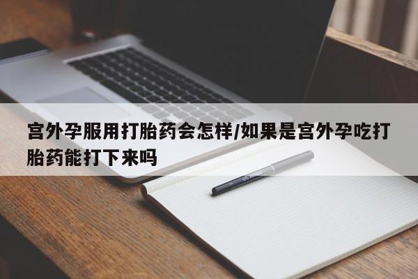 打胎药微信联系方式，宫外孕服用打胎药会怎样/如果是宫外孕吃打胎药能打下来吗